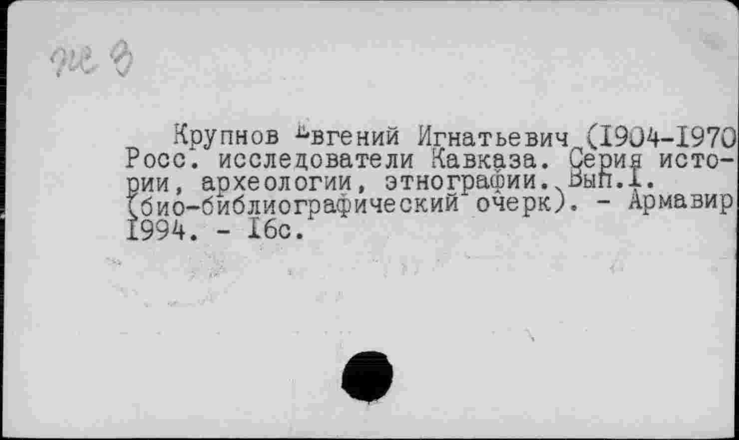 ﻿■?ie 'd
Крупнов Евгений Игнатьевич <1904-1970 Росс, исследователи Кавказа. Серий истории, археологии, этнографии. Ьып.1. (био-библиографический очерк). - Армавир 1994. - 16с.